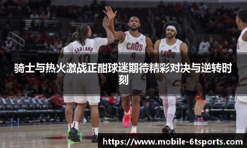 骑士与热火激战正酣球迷期待精彩对决与逆转时刻